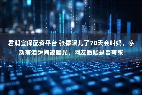 君润宜保配资平台 张檬曝儿子70天会叫妈，感动落泪瞬间被曝光，网友质疑是否夸张