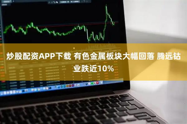 炒股配资APP下载 有色金属板块大幅回落 腾远钴业跌近10%