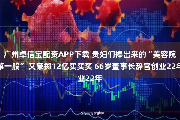 广州卓信宝配资APP下载 贵妇们捧出来的“美容院第一股” 又豪掷12亿买买买 66岁董事长辞官创业22年