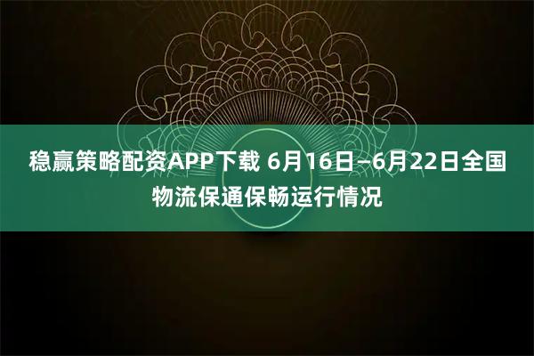 稳赢策略配资APP下载 6月16日—6月22日全国物流保通保畅运行情况