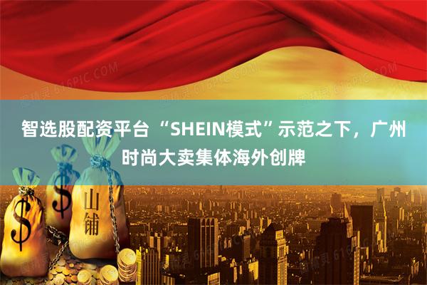 智选股配资平台 “SHEIN模式”示范之下，广州时尚大卖集体海外创牌