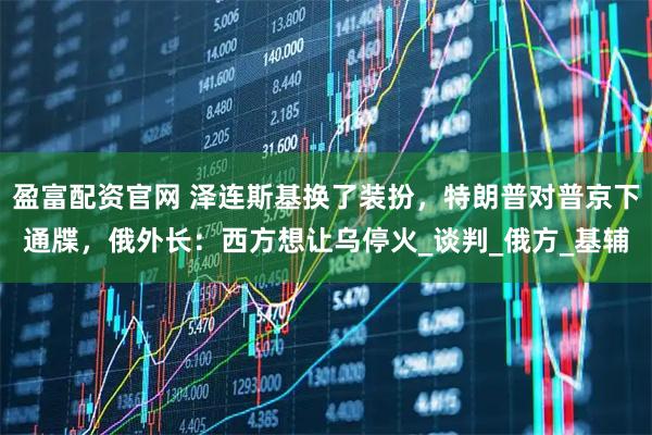 盈富配资官网 泽连斯基换了装扮，特朗普对普京下通牒，俄外长：西方想让乌停火_谈判_俄方_基辅