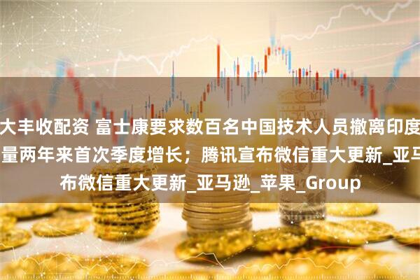 大丰收配资 富士康要求数百名中国技术人员撤离印度；iPhone在华销量两年来首次季度增长；腾讯宣布微信重大更新_亚马逊_苹果_Group