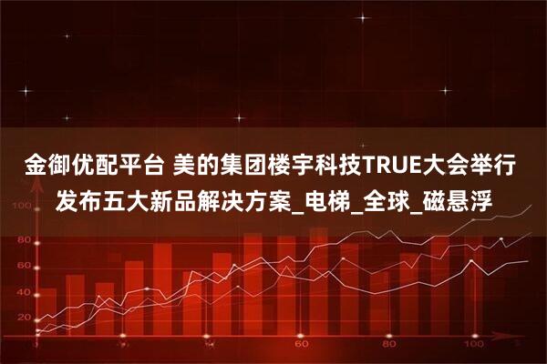 金御优配平台 美的集团楼宇科技TRUE大会举行 发布五大新品解决方案_电梯_全球_磁悬浮