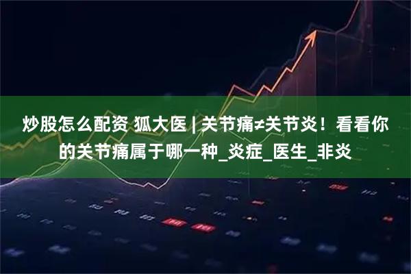 炒股怎么配资 狐大医 | 关节痛≠关节炎！看看你的关节痛属于哪一种_炎症_医生_非炎