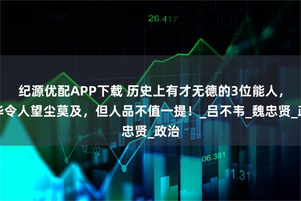 纪源优配APP下载 历史上有才无德的3位能人，才华令人望尘莫及，但人品不值一提！_吕不韦_魏忠贤_政治