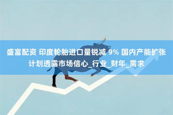 盛富配资 印度轮胎进口量锐减 9% 国内产能扩张计划透露市场信心_行业_财年_需求