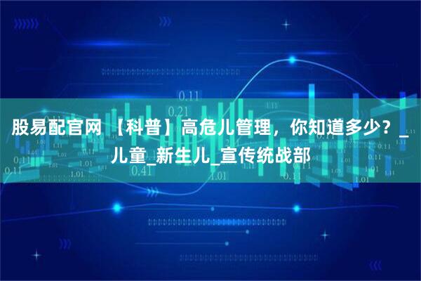 股易配官网 【科普】高危儿管理，你知道多少？_儿童_新生儿_宣传统战部