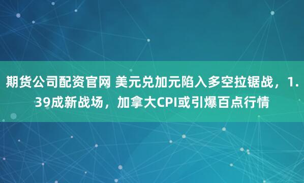 期货公司配资官网 美元兑加元陷入多空拉锯战，1.39成新战场，加拿大CPI或引爆百点行情