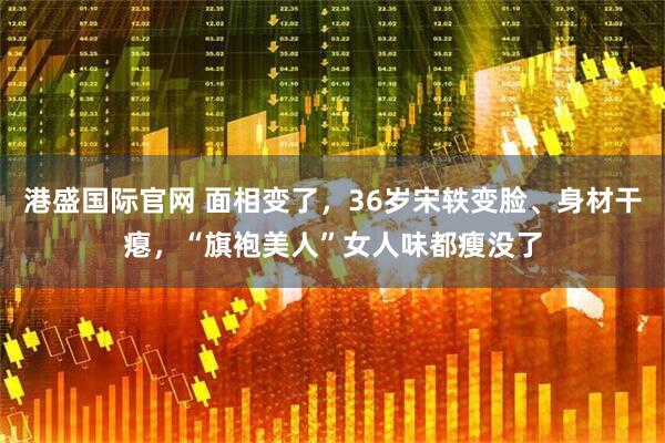 港盛国际官网 面相变了，36岁宋轶变脸、身材干瘪，“旗袍美人”女人味都瘦没了