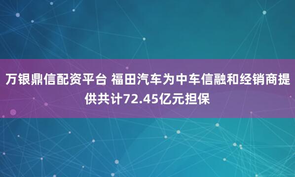 万银鼎信配资平台 福田汽车为中车信融和经销商提供共计72.45亿元担保
