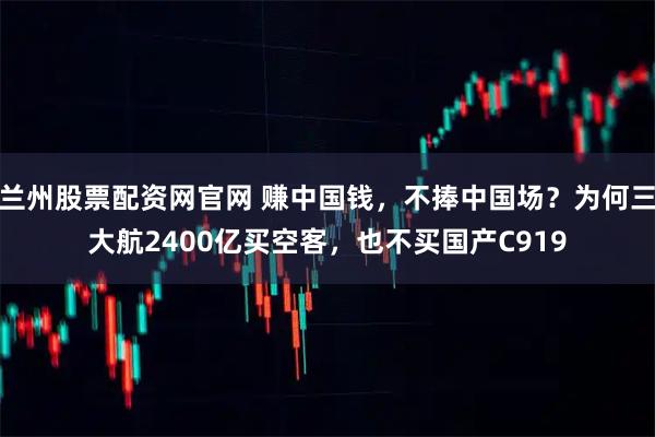 兰州股票配资网官网 赚中国钱，不捧中国场？为何三大航2400亿买空客，也不买国产C919