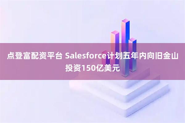 点登富配资平台 Salesforce计划五年内向旧金山投资150亿美元