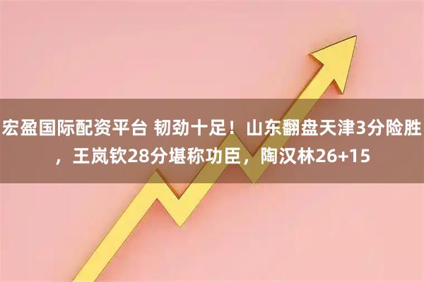 宏盈国际配资平台 韧劲十足！山东翻盘天津3分险胜，王岚钦28分堪称功臣，陶汉林26+15