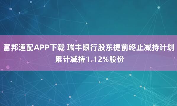 富邦速配APP下载 瑞丰银行股东提前终止减持计划 累计减持1.12%股份
