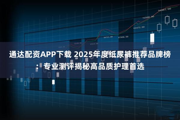 通达配资APP下载 2025年度纸尿裤推荐品牌榜：专业测评揭秘高品质护理首选