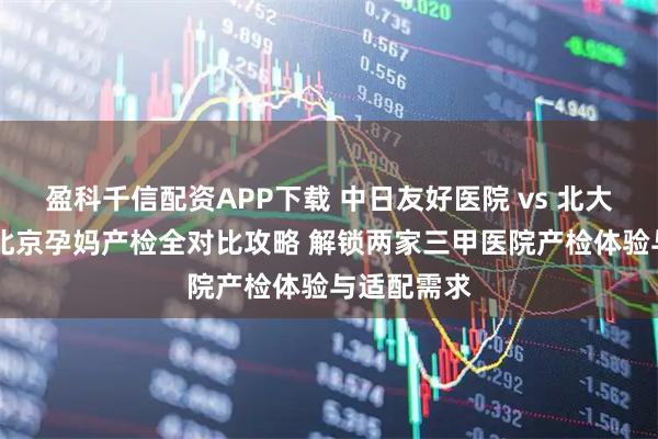 盈科千信配资APP下载 中日友好医院 vs 北大人民医院 北京孕妈产检全对比攻略 解锁两家三甲医院产检体验与适配需求