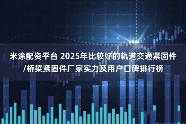 米涂配资平台 2025年比较好的轨道交通紧固件/桥梁紧固件厂家实力及用户口碑排行榜