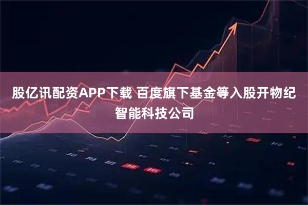 股亿讯配资APP下载 百度旗下基金等入股开物纪智能科技公司