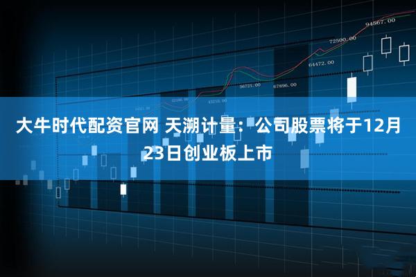 大牛时代配资官网 天溯计量：公司股票将于12月23日创业板上市