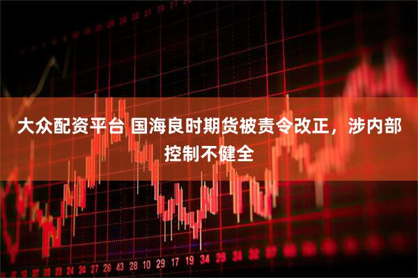 大众配资平台 国海良时期货被责令改正，涉内部控制不健全