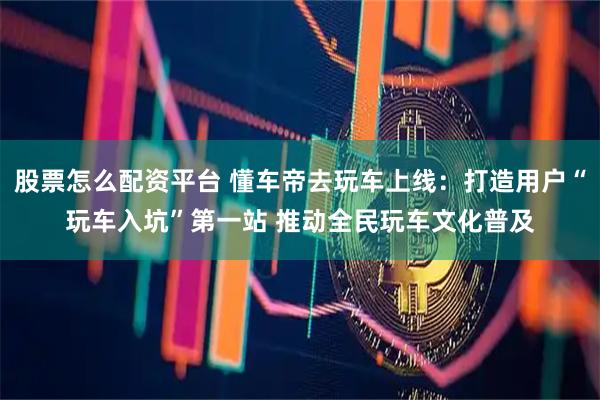 股票怎么配资平台 懂车帝去玩车上线：打造用户“玩车入坑”第一站 推动全民玩车文化普及