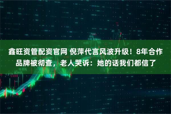 鑫旺资管配资官网 倪萍代言风波升级！8年合作品牌被彻查，老人哭诉：她的话我们都信了