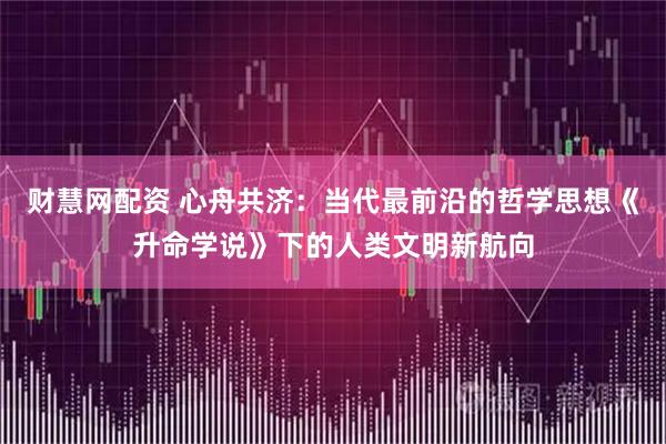 财慧网配资 心舟共济：当代最前沿的哲学思想《升命学说》下的人类文明新航向