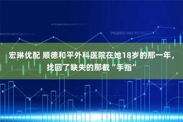 宏琳优配 顺德和平外科医院在她18岁的那一年，找回了缺失的那截“手指”