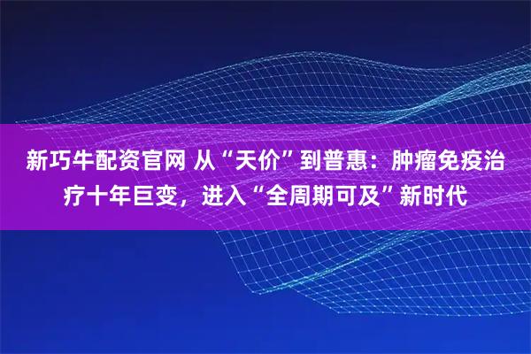 新巧牛配资官网 从“天价”到普惠：肿瘤免疫治疗十年巨变，进入“全周期可及”新时代
