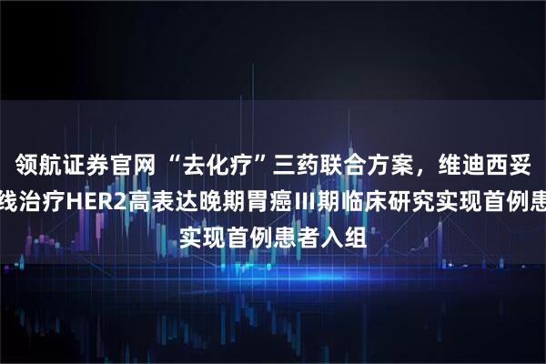 领航证券官网 “去化疗”三药联合方案，维迪西妥单抗一线治疗HER2高表达晚期胃癌Ⅲ期临床研究实现首例患者入组