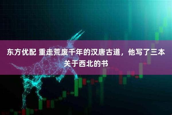 东方优配 重走荒废千年的汉唐古道，他写了三本关于西北的书