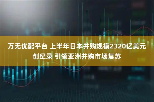 万无优配平台 上半年日本并购规模2320亿美元创纪录 引领亚洲并购市场复苏