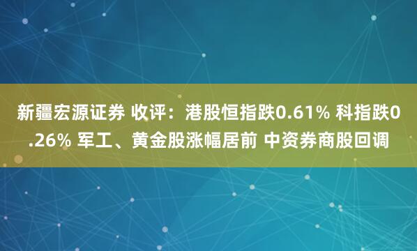 新疆宏源证券 收评：港股恒指跌0.61% 科指跌0.26% 军工、黄金股涨幅居前 中资券商股回调