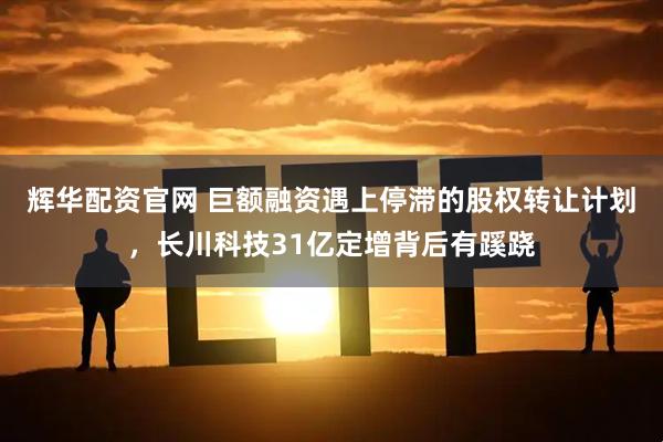 辉华配资官网 巨额融资遇上停滞的股权转让计划，长川科技31亿定增背后有蹊跷