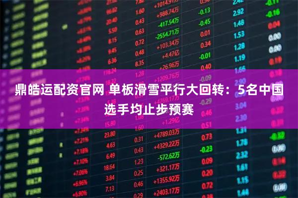 鼎皓运配资官网 单板滑雪平行大回转：5名中国选手均止步预赛