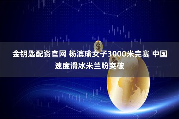 金钥匙配资官网 杨滨瑜女子3000米完赛 中国速度滑冰米兰盼突破
