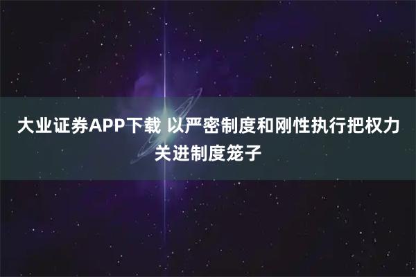 大业证券APP下载 以严密制度和刚性执行把权力关进制度笼子