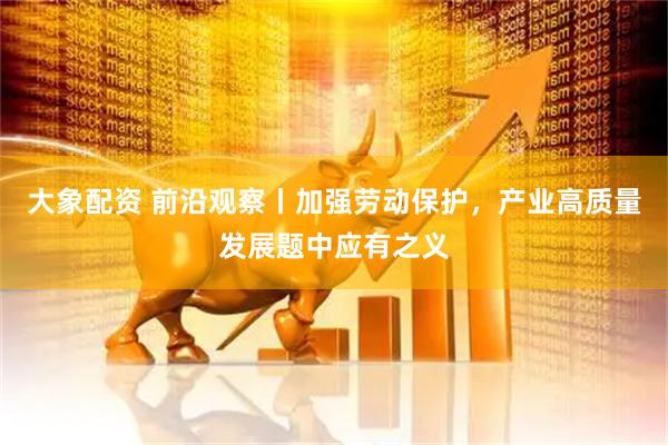 大象配资 前沿观察丨加强劳动保护，产业高质量发展题中应有之义