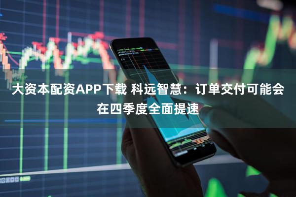 大资本配资APP下载 科远智慧：订单交付可能会在四季度全面提速
