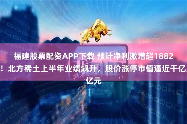 福建股票配资APP下载 预计净利激增超1882%！北方稀土上半年业绩飙升，股价涨停市值逼近千亿元