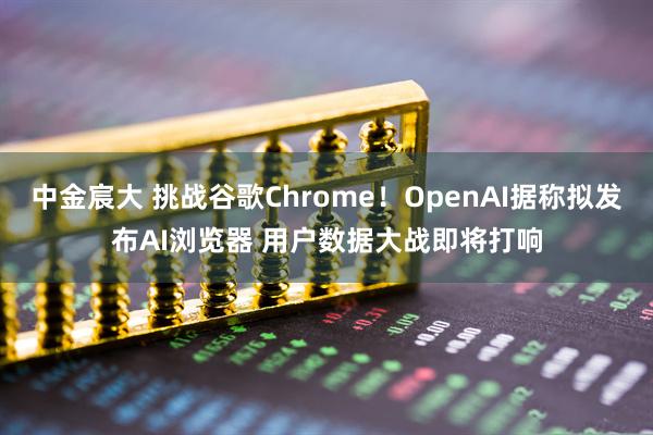 中金宸大 挑战谷歌Chrome！OpenAI据称拟发布AI浏览器 用户数据大战即将打响