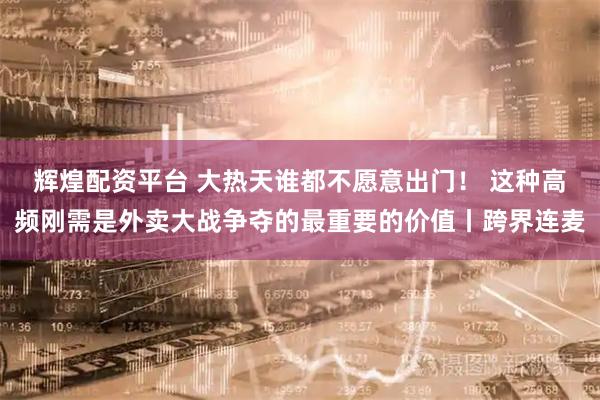 辉煌配资平台 大热天谁都不愿意出门! 这种高频刚需是外卖大战争夺的最重要的价值丨跨界连麦