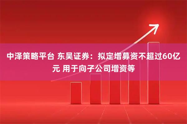 中泽策略平台 东吴证券：拟定增募资不超过60亿元 用于向子公司增资等