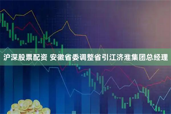 沪深股票配资 安徽省委调整省引江济淮集团总经理