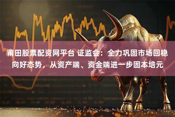 莆田股票配资网平台 证监会:全力巩固市场回稳向好态势,从资产端、资金端进一步固本培元