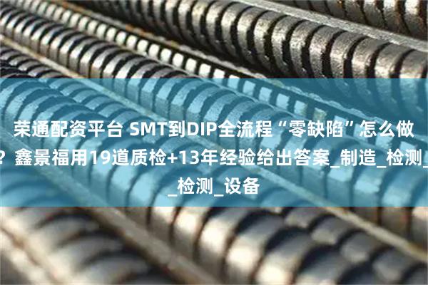 荣通配资平台 SMT到DIP全流程“零缺陷”怎么做到的？鑫景福用19道质检+13年经验给出答案_制造_检测_设备