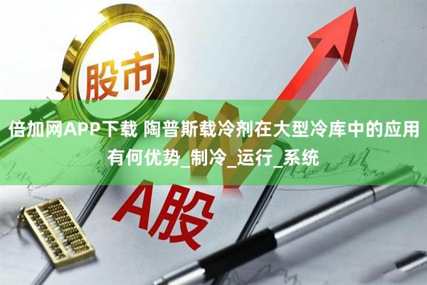 倍加网APP下载 陶普斯载冷剂在大型冷库中的应用有何优势_制冷_运行_系统
