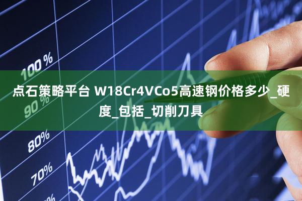 点石策略平台 W18Cr4VCo5高速钢价格多少_硬度_包括_切削刀具