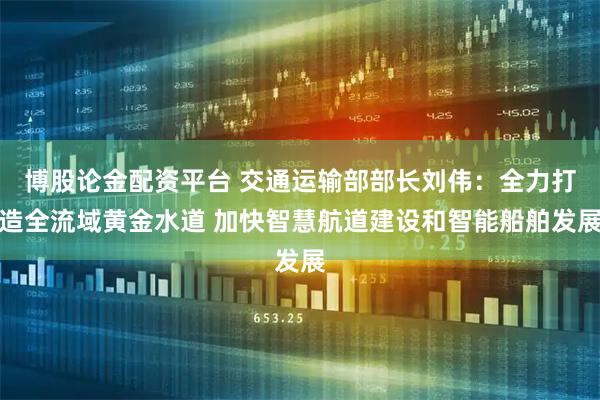 博股论金配资平台 交通运输部部长刘伟:全力打造全流域黄金水道 加快智慧航道建设和智能船舶发展